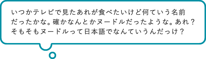 いつかテレビで見たあれが食べたいけど何ていう名前だったかな。確かなんとかヌードルだったような。あれ?そもそもヌードルって日本語でなんていうんだっけ?